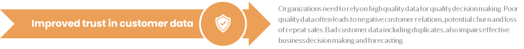 Organizations need to rely on high quality data for quality decision making. Poor quality data often leads to negative customer relations, potential churn and loss of repeat sales. Bad customer data including duplicates, also impairs effective business decision making and forecasting.
